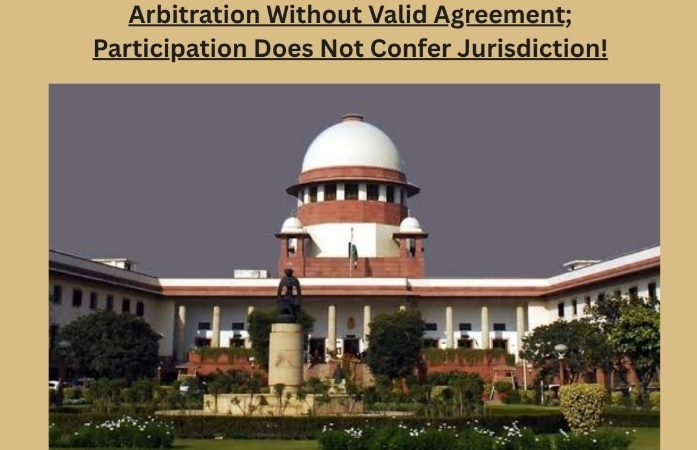 Hon'ble Supreme Court of India: No Arbitration Without Valid Agreement; Participation Does Not Confer Jurisdiction